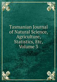 Tasmanian Journal of Natural Science, Agriculture, Statistics, Etc, Volume 3
