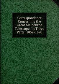 Correspondence Concerning the Great Melbourne Telescope: In Three Parts: 1852-1870
