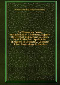 An Elementary Course of Mathematics: Arithmetic, Algebra, Differential and Integral Calculus, by W. Rutherford. Application of Algebra to Geometry, . Geometry of Two Dimensions, by Stephen