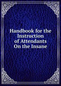 Handbook for the Instruction of Attendants On the Insane