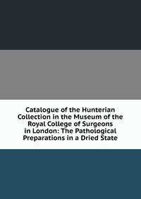 Catalogue of the Hunterian Collection in the Museum of the Royal College of Surgeons in London: The Pathological Preparations in a Dried State