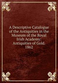 A Descriptive Catalogue of the Antiquities in the Museum of the Royal Irish Academy: Antiquities of Gold. 1862