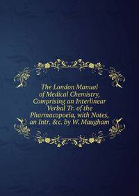The London Manual of Medical Chemistry, Comprising an Interlinear Verbal Tr. of the Pharmacopoeia, with Notes, an Intr. &amp;c. by W. Maugham