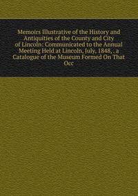 Memoirs Illustrative of the History and Antiquities of the County and City of Lincoln: Communicated to the Annual Meeting Held at Lincoln, July, 1848, . a Catalogue of the Museum Formed On That Occ