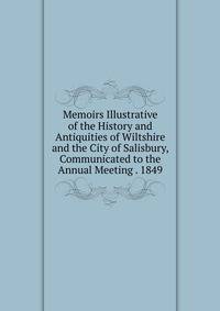 Memoirs Illustrative of the History and Antiquities of Wiltshire and the City of Salisbury, Communicated to the Annual Meeting . 1849