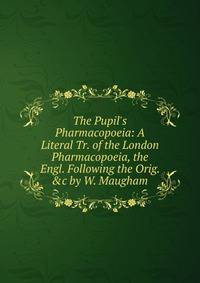 The Pupil's Pharmacopoeia: A Literal Tr. of the London Pharmacopoeia, the Engl. Following the Orig. &amp;c by W. Maugham