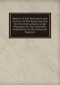 Report of the President and Council of the Royal Society On the Instructions to Be Prepared for the Scientific Expedition to the Antarctic Regions
