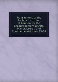 Transactions of the Society Instituted at London for the Encouragement of Arts, Manufactures, and Commerce, Volumes 33-34