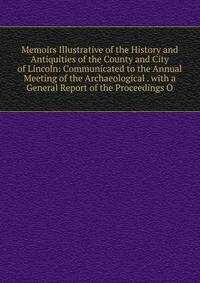 Memoirs Illustrative of the History and Antiquities of the County and City of Lincoln: Communicated to the Annual Meeting of the Archaeological . with a General Report of the Proceedings O