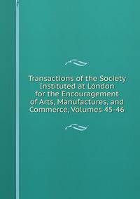 Transactions of the Society Instituted at London for the Encouragement of Arts, Manufactures, and Commerce, Volumes 45-46