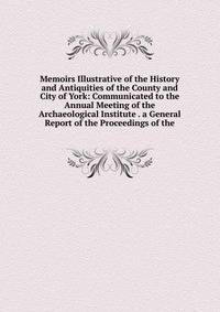 Memoirs Illustrative of the History and Antiquities of the County and City of York: Communicated to the Annual Meeting of the Archaeological Institute . a General Report of the Proceedings of the