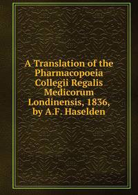 A Translation of the Pharmacopoeia Collegii Regalis Medicorum Londinensis, 1836, by A.F. Haselden
