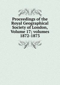 Proceedings of the Royal Geographical Society of London, Volume 17; volumes 1872-1873