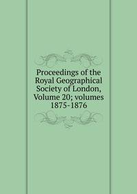 Proceedings of the Royal Geographical Society of London, Volume 20; volumes 1875-1876
