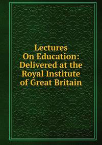 Lectures On Education: Delivered at the Royal Institute of Great Britain