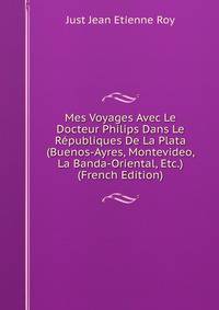 Mes Voyages Avec Le Docteur Philips Dans Le Republiques De La Plata (Buenos-Ayres, Montevideo, La Banda-Oriental, Etc.) (French Edition)