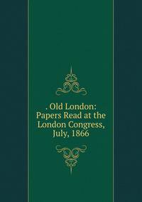 . Old London: Papers Read at the London Congress, July, 1866