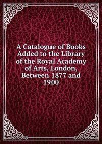 A Catalogue of Books Added to the Library of the Royal Academy of Arts, London, Between 1877 and 1900
