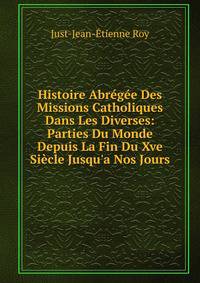 Histoire Abr?g?e Des Missions Catholiques Dans Les Diverses: Parties Du Monde Depuis La Fin Du Xve Si?cle Jusqu'a Nos Jours