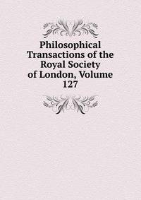 Philosophical Transactions of the Royal Society of London, Volume 127