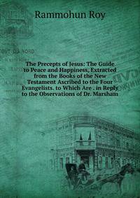 The Precepts of Jesus: The Guide to Peace and Happiness, Extracted from the Books of the New Testament Ascribed to the Four Evangelists. to Which Are . in Reply to the Observations of Dr. Marsham
