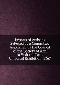 Reports of Artisans Selected by a Committee Appointed by the Council of the Society of Arts to Visit the Paris Universal Exhibition, 1867