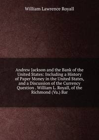 Andrew Jackson and the Bank of the United States: Including a History of Paper Money in the United States, and a Discussion of the Currency Question . William L. Royall, of the Richmond (Va.) Bar