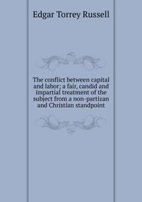 The conflict between capital and labor; a fair, candid and impartial treatment of the subject from a non-partizan and Christian standpoint