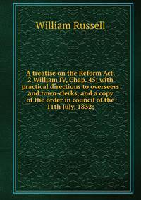 A treatise on the Reform Act, 2 William IV, Chap. 45; with practical directions to overseers and town-clerks, and a copy of the order in council of the 11th July, 1832;