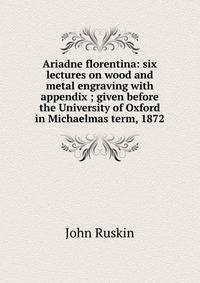 Ariadne florentina: six lectures on wood and metal engraving with appendix ; given before the University of Oxford in Michaelmas term, 1872