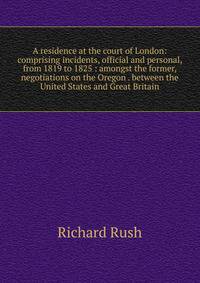 A residence at the court of London: comprising incidents, official and personal, from 1819 to 1825 : amongst the former, negotiations on the Oregon . between the United States and Great Britain