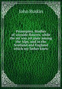 Proserpina. Studies of wayside flowers, while the air was yet pure among the Alps, and in the Scotland and England which my father knew