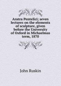 Aratra Pentelici; seven lectures on the elements of sculpture, given before the University of Oxford in Michaelmas term, 1870