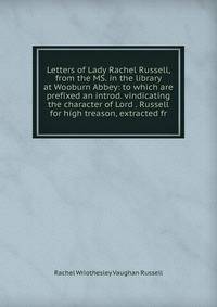 Letters of Lady Rachel Russell, from the MS. in the library at Wooburn Abbey: to which are prefixed an introd. vindicating the character of Lord . Russell for high treason, extracted fr