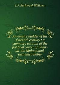 An empire builder of the sixteenth century ; a summary account of the political career of Zahir-ud-din Muhammad, surnamed Babur