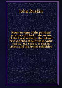 Notes on some of the principal pictures exhibited in the rooms of the Royal academy, the old and new Societies of painters in water colours, the Society of British artists, and the French exhibition.