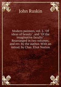 Modern painters, vol. 2. "Of ideas of beauty", and "Of the imaginative faculty". Rearranged in two volumes, and rev. by the author. With an introd. by Chas. Eliot Norton