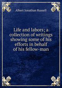 Life and labors; a collection of writings showing some of his efforts in behalf of his fellow-man