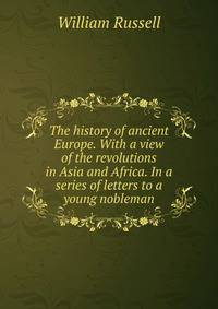 The history of ancient Europe. With a view of the revolutions in Asia and Africa. In a series of letters to a young nobleman
