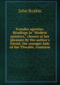 Frondes agrestes. Readings in "Modern painters," chosen at her pleasure by the author's friend, the younger lady of the Thwaite, Coniston