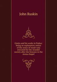 Giotto and his works in Padua: being an explanatory notice of the series of wood-cuts executed for the Arundel society after the frescoes in the Arena chapel