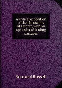 A critical exposition of the philosophy of Leibniz, with an appendix of leading passages
