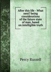 After this life - What next? being considerations of the future state of man, based on intelligible truth