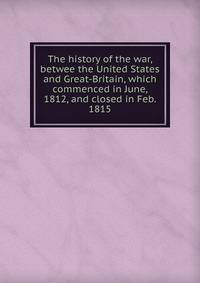 The history of the war, betwee the United States and Great-Britain, which commenced in June, 1812, and closed in Feb. 1815