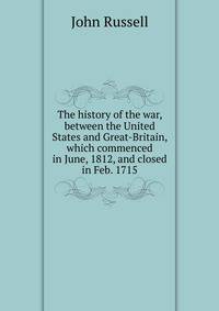 The history of the war, between the United States and Great-Britain, which commenced in June, 1812, and closed in Feb. 1715