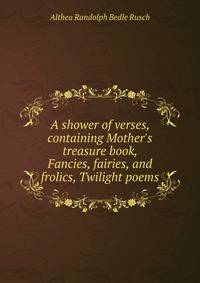 A shower of verses, containing Mother's treasure book, Fancies, fairies, and frolics, Twilight poems