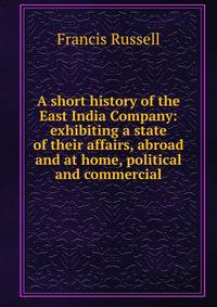 A short history of the East India Company: exhibiting a state of their affairs, abroad and at home, political and commercial