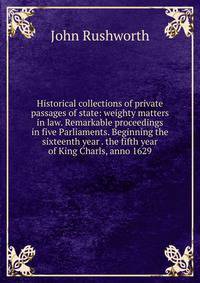 Historical collections of private passages of state: weighty matters in law. Remarkable proceedings in five Parliaments. Beginning the sixteenth year . the fifth year of King Charls, anno 1629