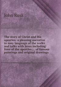 The story of Christ and His apostles: a pleasing narrative in easy language of the walks and talks with Jesus including lives of the apostles ; . of famous paintings and original drawings