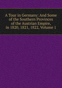 A Tour in Germany: And Some of the Southern Provinces of the Austrian Empire, in 1820, 1821, 1822, Volume 1